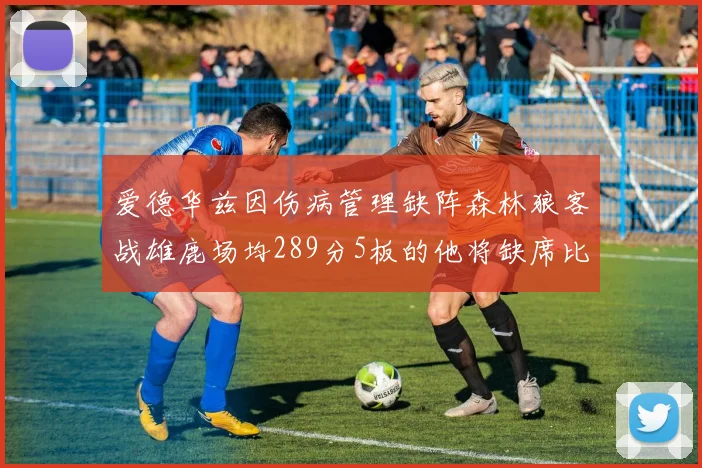 爱德华兹因伤病管理缺阵森林狼客战雄鹿场均289分5板的他将缺席比赛