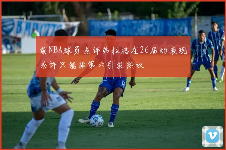 前NBA球员点评弗拉格在26届的表现或许只能排第六引发热议
