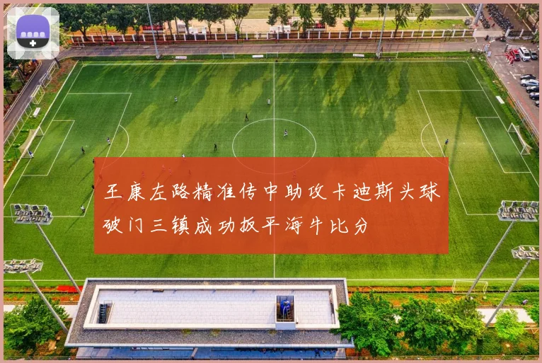 王康左路精准传中助攻卡迪斯头球破门三镇成功扳平海牛比分