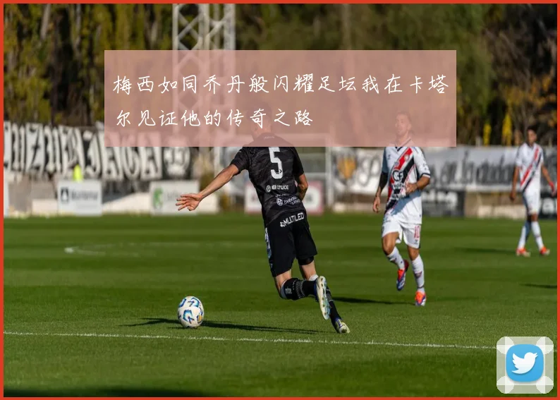 梅西如同乔丹般闪耀足坛我在卡塔尔见证他的传奇之路