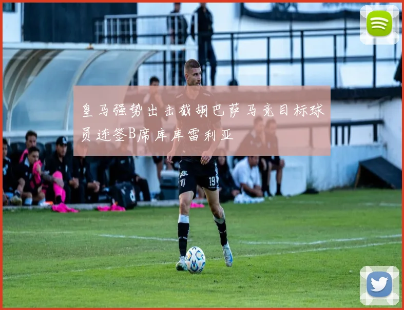 皇马强势出击截胡巴萨马竞目标球员连签B席库库雷利亚