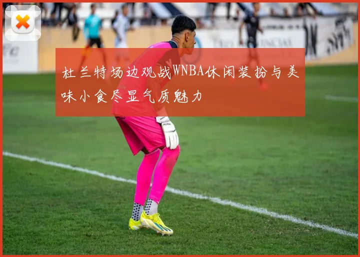 杜兰特场边观战WNBA休闲装扮与美味小食尽显气质魅力