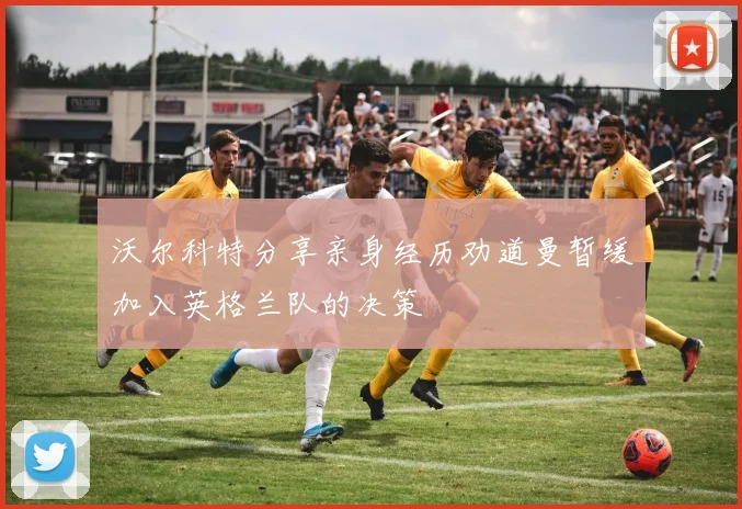 沃尔科特分享亲身经历劝道曼暂缓加入英格兰队的决策