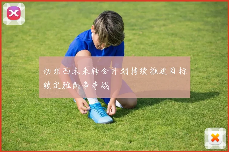 切尔西未来转会计划持续推进目标锁定雅凯争夺战