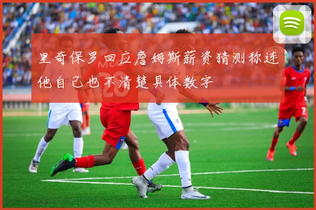 里奇保罗回应詹姆斯薪资猜测称连他自己也不清楚具体数字