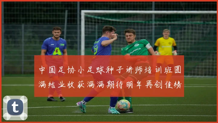 中国足协小足球种子讲师培训班圆满结业收获满满期待明年再创佳绩