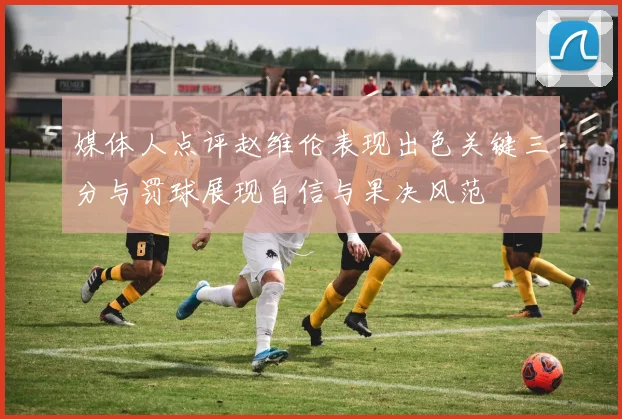 媒体人点评赵维伦表现出色关键三分与罚球展现自信与果决风范