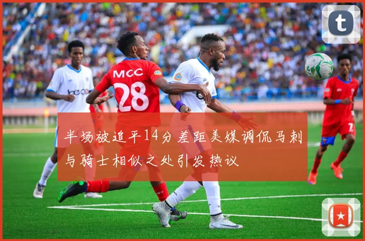 半场被追平14分差距美媒调侃马刺与骑士相似之处引发热议