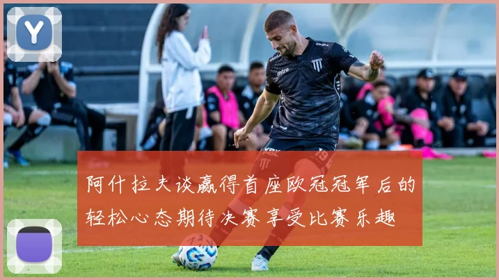 阿什拉夫谈赢得首座欧冠冠军后的轻松心态期待决赛享受比赛乐趣