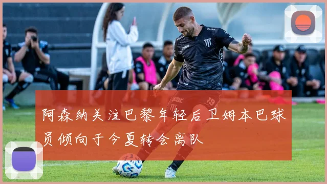 阿森纳关注巴黎年轻后卫姆本巴球员倾向于今夏转会离队