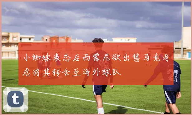 小蜘蛛表态后西蒙尼欲出售马竞考虑将其转会至海外球队