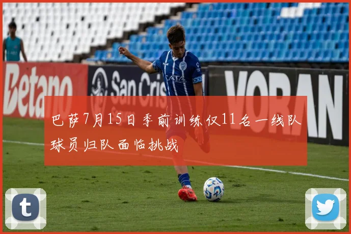 巴萨7月15日季前训练仅11名一线队球员归队面临挑战