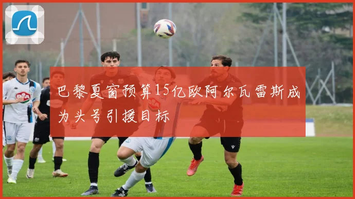 巴黎夏窗预算15亿欧阿尔瓦雷斯成为头号引援目标