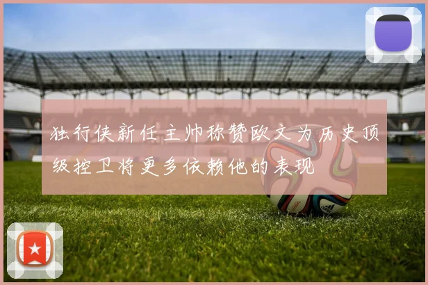 独行侠新任主帅称赞欧文为历史顶级控卫将更多依赖他的表现
