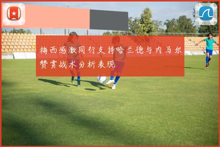 梅西感激同行支持哈兰德与内马尔赞赏战术分析表现