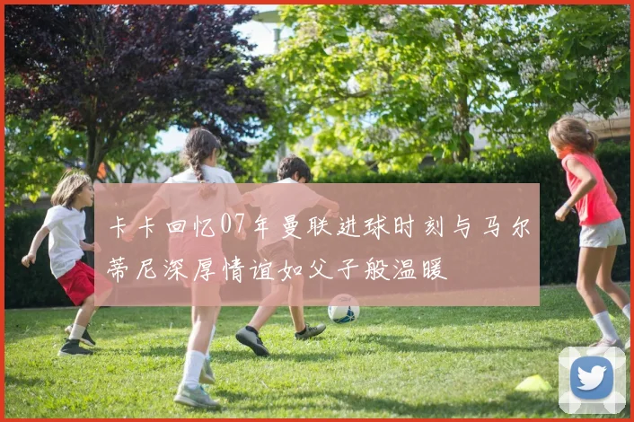 卡卡回忆07年曼联进球时刻与马尔蒂尼深厚情谊如父子般温暖