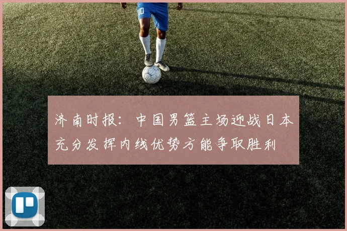 济南时报：中国男篮主场迎战日本充分发挥内线优势方能争取胜利