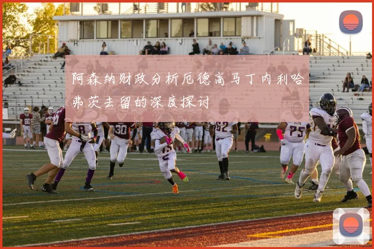 阿森纳财政分析厄德高马丁内利哈弗茨去留的深度探讨
