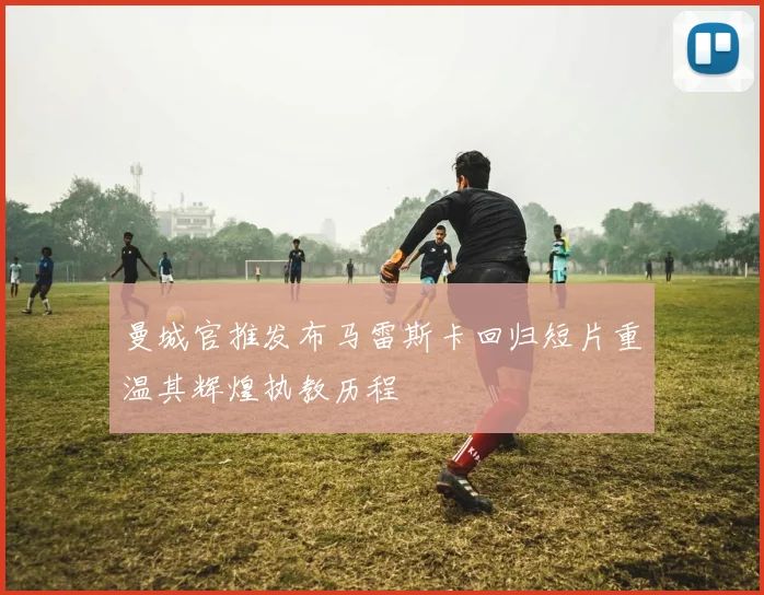 曼城官推发布马雷斯卡回归短片重温其辉煌执教历程