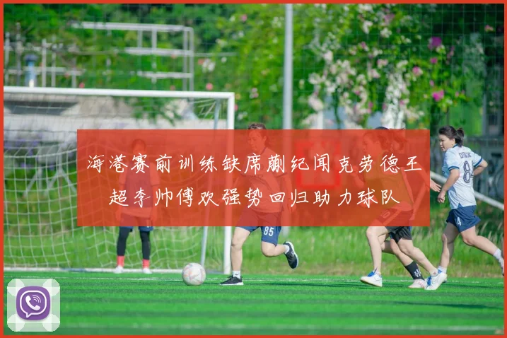 海港赛前训练缺席蒯纪闻克劳德王燊超李帅傅欢强势回归助力球队