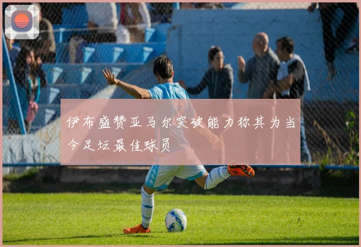 伊布盛赞亚马尔突破能力称其为当今足坛最佳球员