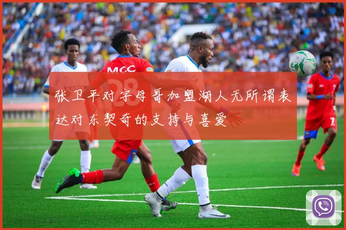 张卫平对字母哥加盟湖人无所谓表达对东契奇的支持与喜爱