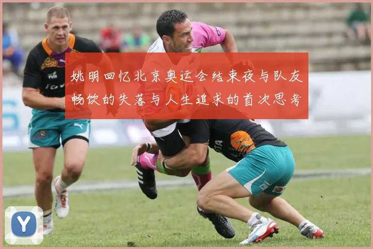 姚明回忆北京奥运会结束夜与队友畅饮的失落与人生追求的首次思考