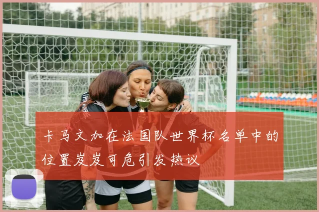 卡马文加在法国队世界杯名单中的位置岌岌可危引发热议