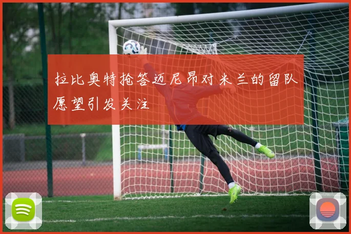 拉比奥特抢答迈尼昂对米兰的留队愿望引发关注